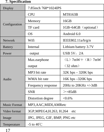  17  7. Specification Display 7.85inch 768*1024IPS Configuration CPU MT8163B Memory 16GB TF card  1GB~64GB（optional） OS Android 6.0 Network Wifi IEEE802.11a/b/g/n Battery Internal    Lithium battery 3.7V Power  output  USB 5V，2A Audio Max.earphone output （L）7mW＋（R）7mW（32 ohm） MP3 bit rate  32K bps – 320K bps WMA bit rate  16K bps –320K bps Frequency response 20Hz to 20KHz +/-3dB SNR  ＞=85dB Distortion degree  &lt;0.6% Music Format MP3,AAC,MIDI,AMRetc Video format 3GP,MPEG4,H.263, H.264  etc Image JPG, JPEG, GIF, BMP, PNG etc Temperature -5 to 40℃ 