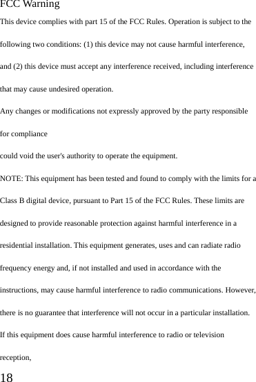  18 FCC Warning This device complies with part 15 of the FCC Rules. Operation is subject to the following two conditions: (1) this device may not cause harmful interference, and (2) this device must accept any interference received, including interference that may cause undesired operation. Any changes or modifications not expressly approved by the party responsible for compliance could void the user&apos;s authority to operate the equipment. NOTE: This equipment has been tested and found to comply with the limits for a Class B digital device, pursuant to Part 15 of the FCC Rules. These limits are designed to provide reasonable protection against harmful interference in a residential installation. This equipment generates, uses and can radiate radio frequency energy and, if not installed and used in accordance with the instructions, may cause harmful interference to radio communications. However, there is no guarantee that interference will not occur in a particular installation. If this equipment does cause harmful interference to radio or television reception, 