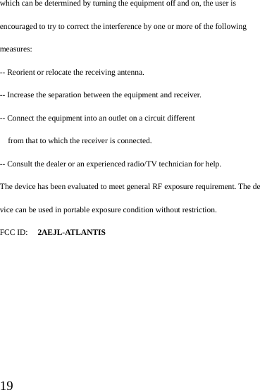  19 which can be determined by turning the equipment off and on, the user is encouraged to try to correct the interference by one or more of the following measures: -- Reorient or relocate the receiving antenna. -- Increase the separation between the equipment and receiver. -- Connect the equipment into an outlet on a circuit different from that to which the receiver is connected. -- Consult the dealer or an experienced radio/TV technician for help. The device has been evaluated to meet general RF exposure requirement. The device can be used in portable exposure condition without restriction.   FCC ID: 2AEJL-ATLANTIS  