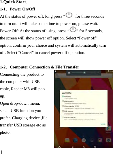  1  1.Quick Start： 1-1．Power On/Off   At the status of power off, long press “ ” for three seconds to turn on. It will take some time to power on, please wait.   Power Off: At the status of using, press “ ” for 5 seconds, the screen will show power off option. Select “Power off” option, confirm your choice and system will automatically turn off. Select “Cancel” to cancel power off operation.  1-2．Computer Connection &amp; File Transfer Connecting the product to the computer with USB cable, Reeder M8 will pop up.  Open drop-down menu, select USB function you prefer. Charging device ,file transfer USB storage etc as photo.  