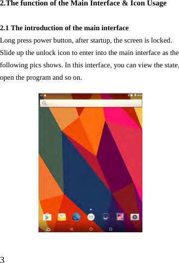  3  2.The function of the Main Interface &amp; Icon Usage  2.1 The introduction of the main interface Long press power button, after startup, the screen is locked. Slide up the unlock icon to enter into the main interface as the following pics shows. In this interface, you can view the state, open the program and so on.              