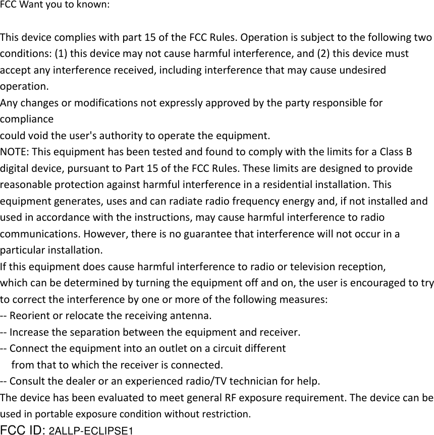 FCC Want you to known:  This device complies with part 15 of the FCC Rules. Operation is subject to the following two conditions: (1) this device may not cause harmful interference, and (2) this device must accept any interference received, including interference that may cause undesired operation. Any changes or modifications not expressly approved by the party responsible for compliance could void the user&apos;s authority to operate the equipment. NOTE: This equipment has been tested and found to comply with the limits for a Class B digital device, pursuant to Part 15 of the FCC Rules. These limits are designed to provide reasonable protection against harmful interference in a residential installation. This equipment generates, uses and can radiate radio frequency energy and, if not installed and used in accordance with the instructions, may cause harmful interference to radio communications. However, there is no guarantee that interference will not occur in a particular installation. If this equipment does cause harmful interference to radio or television reception, which can be determined by turning the equipment off and on, the user is encouraged to try to correct the interference by one or more of the following measures: -- Reorient or relocate the receiving antenna. -- Increase the separation between the equipment and receiver. -- Connect the equipment into an outlet on a circuit different from that to which the receiver is connected. -- Consult the dealer or an experienced radio/TV technician for help. The device has been evaluated to meet general RF exposure requirement. The device can be used in portable exposure condition without restriction.   FCC ID: 2ALLP-ECLIPSE1     