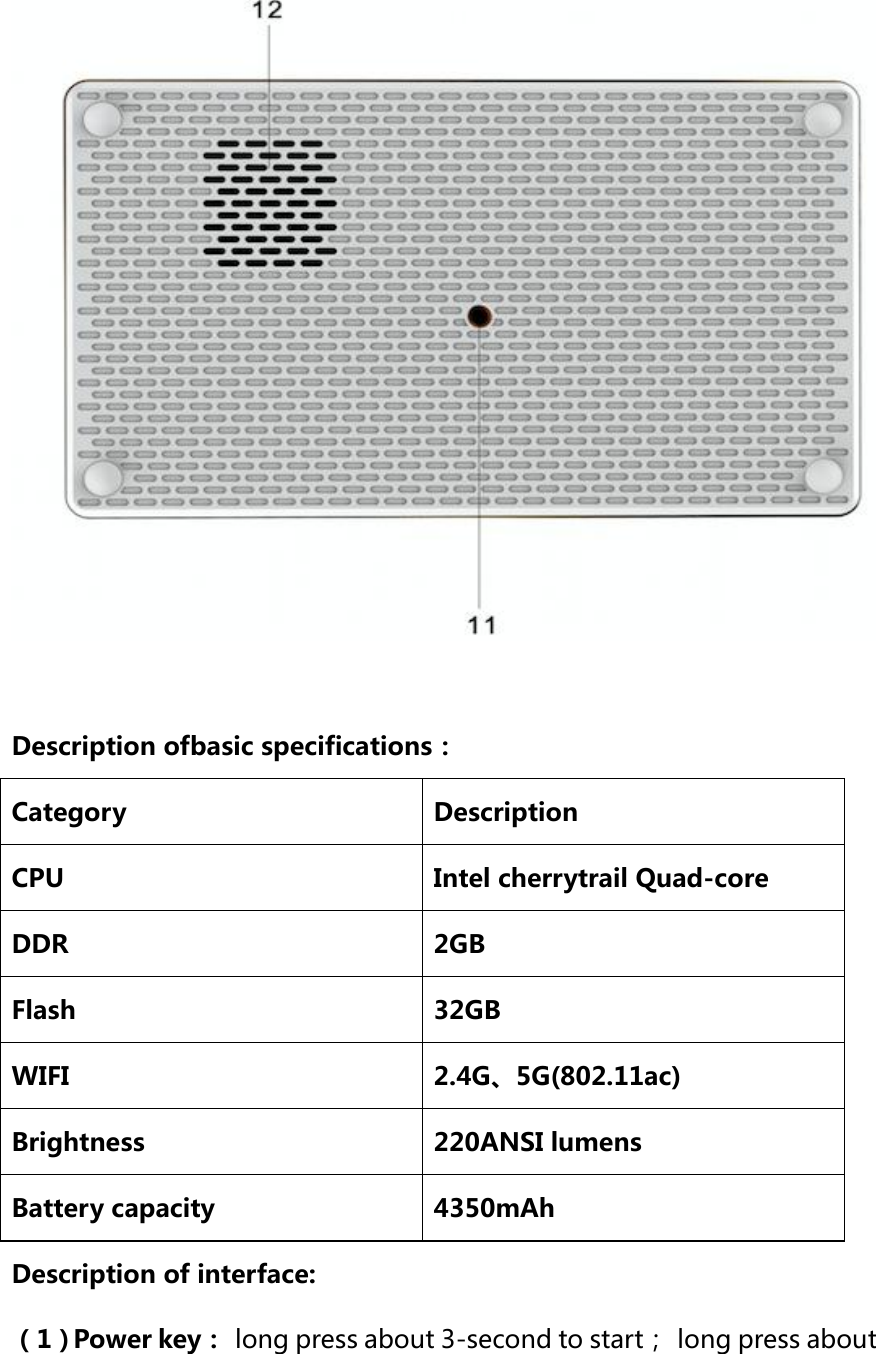   Description ofbasic specifications： Category Description CPU Intel cherrytrail Quad-core DDR 2GB Flash 32GB WIFI 2.4G、5G(802.11ac) Brightness 220ANSI lumens   Battery capacity 4350mAh Description of interface: （1）Power key： long press about 3-second to start；  long press about 