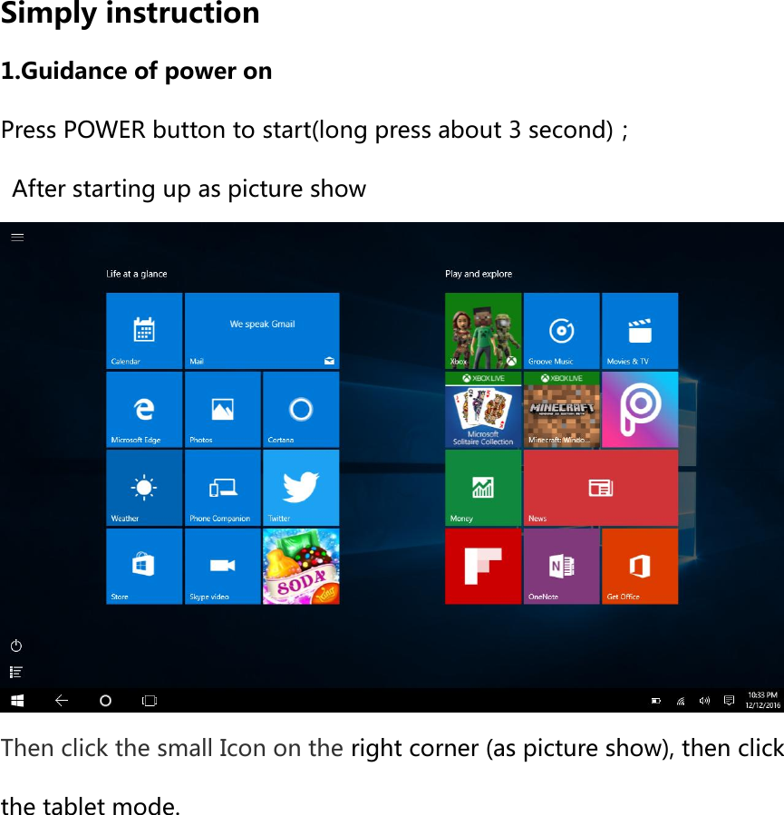 Simply instruction   1.Guidance of power on Press POWER button to start(long press about 3 second)；   After starting up as picture show  Then click the small Icon on the right corner (as picture show), then click the tablet mode. 