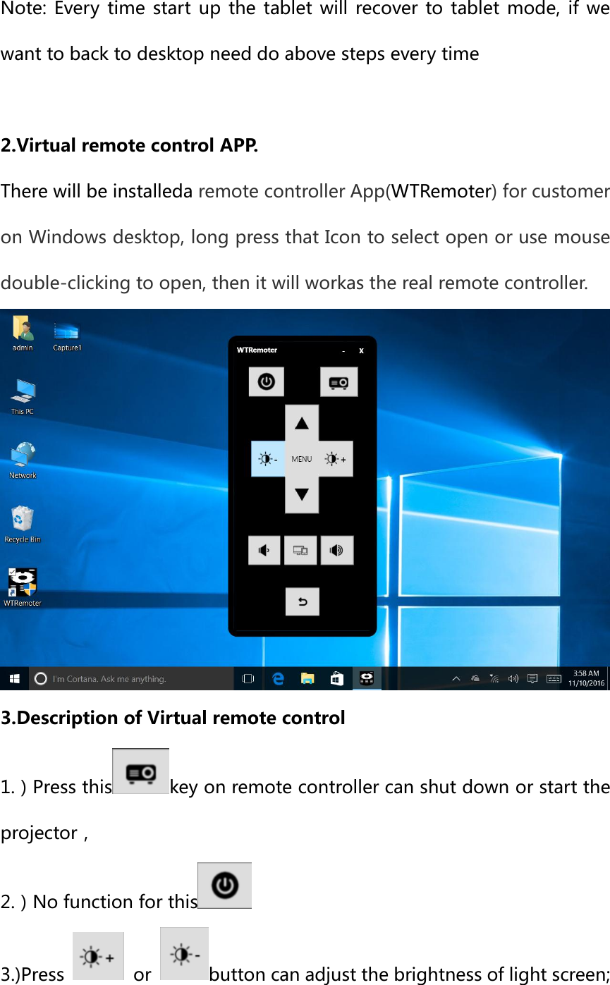 Note: Every  time  start  up  the  tablet  will  recover  to tablet mode,  if  we want to back to desktop need do above steps every time  2.Virtual remote control APP. There will be installeda remote controller App(WTRemoter) for customer on Windows desktop, long press that Icon to select open or use mouse double-clicking to open, then it will workas the real remote controller.  3.Description of Virtual remote control 1.）Press this key on remote controller can shut down or start the projector， 2.）No function for this  3.)Press    or  button can adjust the brightness of light screen;