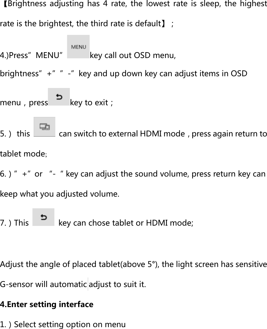 【Brightness  adjusting has  4  rate,  the  lowest rate  is  sleep,  the highest rate is the brightest, the third rate is default】； 4.)Press”MENU” key call out OSD menu, brightness”+””-”key and up down key can adjust items in OSD menu，press key to exit； 5.）  this    can switch to external HDMI mode，press again return to tablet mode; 6.）”+”or “-“ key can adjust the sound volume, press return key can keep what you adjusted volume. 7.）This    key can chose tablet or HDMI mode;  Adjust the angle of placed tablet(above 5°), the light screen has sensitive G-sensor will automatic adjust to suit it. 4.Enter setting interface 1.）Select setting option on menu 