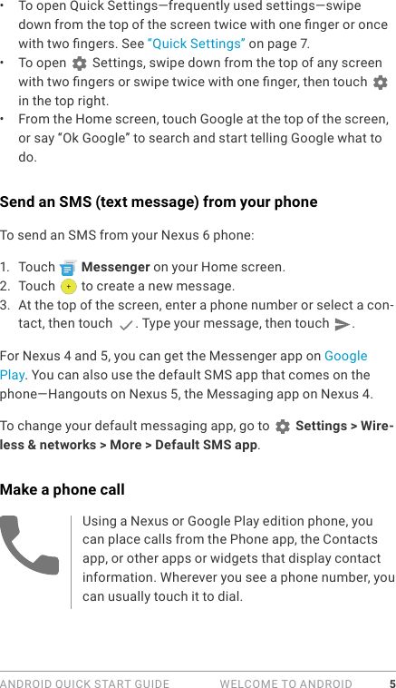 ANDROID QUICK START GUIDE   WELCOME TO ANDROID 5•  To open Quick Settings—frequently used settings—swipe down from the top of the screen twice with one nger or once with two ngers. See “Quick Settings” on page 7.•  To open   Settings, swipe down from the top of any screen with two ngers or swipe twice with one nger, then touch    in the top right. •  From the Home screen, touch Google at the top of the screen, or say “Ok Google” to search and start telling Google what to do. Send an SMS (text message) from your phoneTo send an SMS from your Nexus 6 phone:1.  Touch   Messenger on your Home screen.2.  Touch   to create a new message.3.  At the top of the screen, enter a phone number or select a con-tact, then touch  . Type your message, then touch  .For Nexus 4 and 5, you can get the Messenger app on Google Play. You can also use the default SMS app that comes on the phone—Hangouts on Nexus 5, the Messaging app on Nexus 4.To change your default messaging app, go to   Settings &gt; Wire-less &amp; networks &gt; More &gt; Default SMS app.Make a phone callUsing a Nexus or Google Play edition phone, you can place calls from the Phone app, the Contacts app, or other apps or widgets that display contact information. Wherever you see a phone number, you can usually touch it to dial.