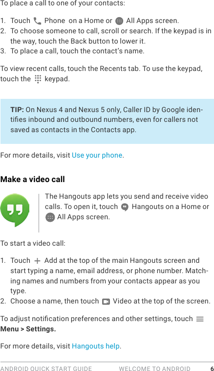 ANDROID QUICK START GUIDE   WELCOME TO ANDROID 6To place a call to one of your contacts:1.  Touch   Phone  on a Home or   All Apps screen.2.  To choose someone to call, scroll or search. If the keypad is in the way, touch the Back button to lower it.3.  To place a call, touch the contact’s name.To view recent calls, touch the Recents tab. To use the keypad, touch the   keypad. TIP: On Nexus 4 and Nexus 5 only, Caller ID by Google iden-ties inbound and outbound numbers, even for callers not saved as contacts in the Contacts app.For more details, visit Use your phone.Make a video callThe Hangouts app lets you send and receive video calls. To open it, touch   Hangouts on a Home or  All Apps screen.To start a video call:1.  Touch   Add at the top of the main Hangouts screen and start typing a name, email address, or phone number. Match-ing names and numbers from your contacts appear as you type. 2.  Choose a name, then touch   Video at the top of the screen.To adjust notication preferences and other settings, touch   Menu &gt; Settings.For more details, visit Hangouts help.