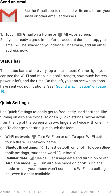 ANDROID QUICK START GUIDE   WELCOME TO ANDROID 7Send an emailUse the Gmail app to read and write email from your Gmail or other email addresses.1.  Touch   Gmail on a Home or   All Apps screen.2.  If you already signed into a Gmail account during setup, your email will be synced to your device. Otherwise, add an email address now.Status barThe status bar is at the very top of the screen. On the right, you can see the Wi-Fi and mobile signal strength, how much battery power is left, and the time. On the left, you can see which apps have sent you notications. See “Sound &amp; notication” on page 19.Quick SettingsUse Quick Settings to easily get to frequently used settings, like turning on airplane mode. To open Quick Settings, swipe down from the top of the screen with two ngers or twice with one n-ger. To change a setting, just touch the icon:•  Wi-Fi network:   Turn Wi-Fi on or off. To open Wi-Fi settings, touch the Wi-Fi network name.•  Bluetooth settings:  Turn Bluetooth on or off. To open Blue-tooth settings, touch the word “Bluetooth”.•  Cellular data:   See cellular usage data and turn it on or off.•  Airplane mode:   Turn airplane mode on or off. Airplane mode means your phone won’t connect to Wi-Fi or a cell sig-nal, even if one is available.