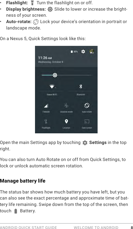 ANDROID QUICK START GUIDE   WELCOME TO ANDROID 8•  Flashlight:   Turn the flashlight on or off.•  Display brightness:   Slide to lower or increase the bright-ness of your screen.•  Auto-rotate:   Lock your device’s orientation in portrait or landscape mode.On a Nexus 5, Quick Settings look like this:Open the main Settings app by touching   Settings in the top right. You can also turn Auto Rotate on or off from Quick Settings, to lock or unlock automatic screen rotation.Manage battery lifeThe status bar shows how much battery you have left, but you can also see the exact percentage and approximate time of bat-tery life remaining. Swipe down from the top of the screen, then touch   Battery.