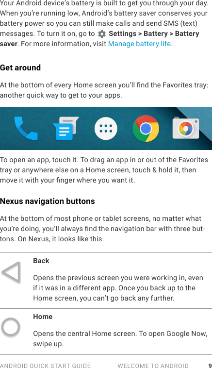 ANDROID QUICK START GUIDE   WELCOME TO ANDROID 9Your Android device’s battery is built to get you through your day. When you’re running low, Android’s battery saver conserves your battery power so you can still make calls and send SMS (text) messages. To turn it on, go to   Settings &gt; Battery &gt; Battery saver. For more information, visit Manage battery life.Get aroundAt the bottom of every Home screen you’ll nd the Favorites tray: another quick way to get to your apps. To open an app, touch it. To drag an app in or out of the Favorites tray or anywhere else on a Home screen, touch &amp; hold it, then move it with your nger where you want it.Nexus navigation buttonsAt the bottom of most phone or tablet screens, no matter what you’re doing, you’ll always nd the navigation bar with three but-tons. On Nexus, it looks like this: BackOpens the previous screen you were working in, even if it was in a different app. Once you back up to the Home screen, you can’t go back any further.HomeOpens the central Home screen. To open Google Now, swipe up. 