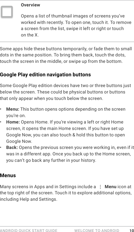 ANDROID QUICK START GUIDE   WELCOME TO ANDROID 10OverviewOpens a list of thumbnail images of screens you’ve worked with recently. To open one, touch it. To remove a screen from the list, swipe it left or right or touch on the X.Some apps hide these buttons temporarily, or fade them to small dots in the same position. To bring them back, touch the dots, touch the screen in the middle, or swipe up from the bottom.Google Play edition navigation buttonsSome Google Play edition devices have two or three buttons just below the screen. These could be physical buttons or buttons that only appear when you touch below the screen.•  Menu: This button opens options depending on the screen you’re on. •  Home: Opens Home. If you’re viewing a left or right Home screen, it opens the main Home screen. If you have set up Google Now, you can also touch &amp; hold this button to open Google Now.•  Back: Opens the previous screen you were working in, even if it was in a different app. Once you back up to the Home screen, you can’t go back any further in your history.MenusMany screens in Apps and in Settings include a   Menu icon at the top right of the screen. Touch it to explore additional options, including Help and Settings.