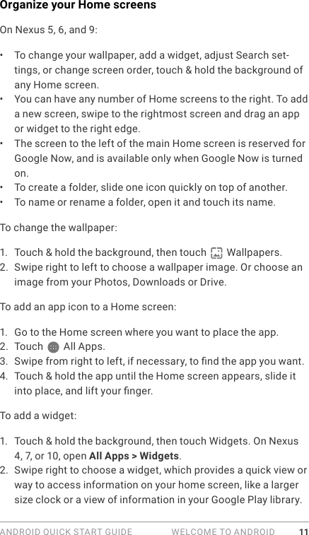 ANDROID QUICK START GUIDE   WELCOME TO ANDROID 11Organize your Home screensOn Nexus 5, 6, and 9:•  To change your wallpaper, add a widget, adjust Search set-tings, or change screen order, touch &amp; hold the background of any Home screen. •  You can have any number of Home screens to the right. To add a new screen, swipe to the rightmost screen and drag an app or widget to the right edge.•  The screen to the left of the main Home screen is reserved for Google Now, and is available only when Google Now is turned on. •  To create a folder, slide one icon quickly on top of another. •  To name or rename a folder, open it and touch its name.To change the wallpaper:1.  Touch &amp; hold the background, then touch   Wallpapers. 2.  Swipe right to left to choose a wallpaper image. Or choose an image from your Photos, Downloads or Drive.To add an app icon to a Home screen: 1.  Go to the Home screen where you want to place the app.2.  Touch  All Apps.3.  Swipe from right to left, if necessary, to nd the app you want.4.  Touch &amp; hold the app until the Home screen appears, slide it into place, and lift your nger.To add a widget:1.  Touch &amp; hold the background, then touch Widgets. On Nexus 4, 7, or 10, open All Apps &gt; Widgets.2.  Swipe right to choose a widget, which provides a quick view or way to access information on your home screen, like a larger size clock or a view of information in your Google Play library.