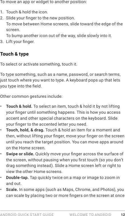 ANDROID QUICK START GUIDE   WELCOME TO ANDROID 12To move an app or widget to another position:1.  Touch &amp; hold the icon.2.  Slide your nger to the new position. To move between Home screens, slide toward the edge of the screen.To bump another icon out of the way, slide slowly into it.3.  Lift your nger. Touch &amp; typeTo select or activate something, touch it.To type something, such as a name, password, or search terms, just touch where you want to type. A keyboard pops up that lets you type into the eld.Other common gestures include:•  Touch &amp; hold. To select an item, touch &amp; hold it by not lifting your nger until something happens. This is how you access accent and other special characters on the keyboard. Slide your nger to the accented letter you need.•  Touch, hold, &amp; drag. Touch &amp; hold an item for a moment and then, without lifting your nger, move your nger on the screen until you reach the target position. You can move apps around on the Home screen.•  Swipe or slide. Quickly move your nger across the surface of the screen, without pausing when you rst touch (so you don’t drag something instead). Slide a Home screen left or right to view the other Home screens.•  Double-tap. Tap quickly twice on a map or image to zoom in and out. •  Scale. In some apps (such as Maps, Chrome, and Photos), you can scale by placing two or more ngers on the screen at once 