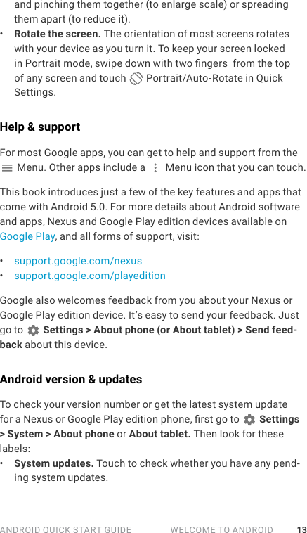 ANDROID QUICK START GUIDE   WELCOME TO ANDROID 13and pinching them together (to enlarge scale) or spreading them apart (to reduce it). •  Rotate the screen. The orientation of most screens rotates with your device as you turn it. To keep your screen locked in Portrait mode, swipe down with two ngers  from the top of any screen and touch   Portrait/Auto-Rotate in Quick Settings.Help &amp; supportFor most Google apps, you can get to help and support from the  Menu. Other apps include a   Menu icon that you can touch.This book introduces just a few of the key features and apps that come with Android 5.0. For more details about Android software and apps, Nexus and Google Play edition devices available on Google Play, and all forms of support, visit:•  support.google.com/nexus•  support.google.com/playeditionGoogle also welcomes feedback from you about your Nexus or Google Play edition device. It’s easy to send your feedback. Just go to   Settings &gt; About phone (or About tablet) &gt; Send feed-back about this device.Android version &amp; updatesTo check your version number or get the latest system update for a Nexus or Google Play edition phone, rst go to   Settings &gt; System &gt; About phone or About tablet. Then look for these labels:•  System updates. Touch to check whether you have any pend-ing system updates. 