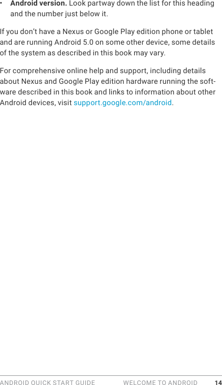 ANDROID QUICK START GUIDE   WELCOME TO ANDROID 14•  Android version. Look partway down the list for this heading and the number just below it. If you don’t have a Nexus or Google Play edition phone or tablet and are running Android 5.0 on some other device, some details of the system as described in this book may vary.For comprehensive online help and support, including details about Nexus and Google Play edition hardware running the soft-ware described in this book and links to information about other Android devices, visit support.google.com/android.