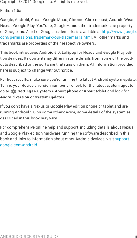 ANDROID QUICK START GUIDE    iiCopyright © 2014 Google Inc. All rights reserved.Edition 1.5aGoogle, Android, Gmail, Google Maps, Chrome, Chromecast, Android Wear, Nexus, Google Play, YouTube, Google+, and other trademarks are property of Google Inc. A list of Google trademarks is available at http://www.google.com/permissions/trademark/our-trademarks.html. All other marks and trademarks are properties of their respective owners.This book introduces Android 5.0, Lollipop for Nexus and Google Play edi-tion devices. Its content may differ in some details from some of the prod-ucts described or the software that runs on them. All information provided here is subject to change without notice. For best results, make sure you’re running the latest Android system update. To nd your device’s version number or check for the latest system update, go to   Settings &gt; System &gt; About phone or About tablet and look for Android version or System updates.If you don’t have a Nexus or Google Play edition phone or tablet and are running Android 5.0 on some other device, some details of the system as described in this book may vary.For comprehensive online help and support, including details about Nexus and Google Play edition hardware running the software described in this book and links to information about other Android devices, visit support.google.com/android.