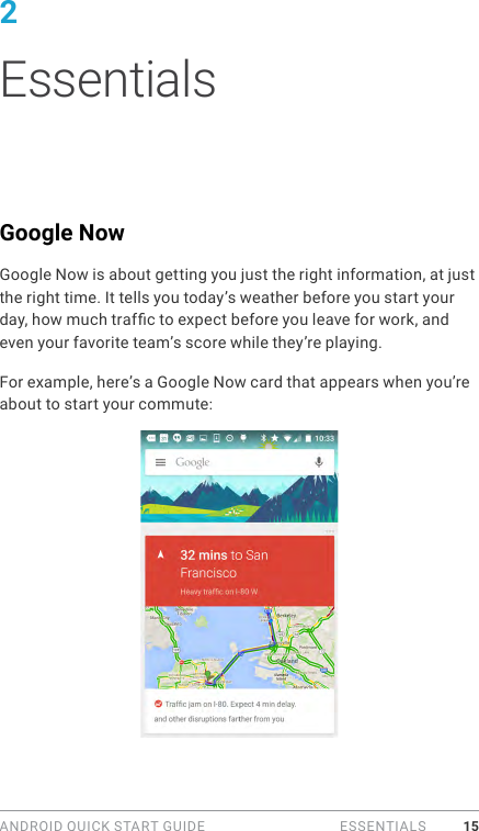 ANDROID QUICK START GUIDE   ESSENTIALS 152 EssentialsGoogle NowGoogle Now is about getting you just the right information, at just the right time. It tells you today’s weather before you start your day, how much trafc to expect before you leave for work, and even your favorite team’s score while they’re playing.For example, here’s a Google Now card that appears when you’re about to start your commute: