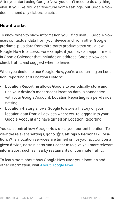 ANDROID QUICK START GUIDE   ESSENTIALS 16After you start using Google Now, you don’t need to do anything else. If you like, you can ne-tune some settings, but Google Now doesn’t need any elaborate setup. How it worksTo know when to show information you’ll nd useful, Google Now uses contextual data from your device and from other Google products, plus data from third-party products that you allow Google Now to access. For example, if you have an appointment in Google Calendar that includes an address, Google Now can check trafc and suggest when to leave.When you decide to use Google Now, you’re also turning on Loca-tion Reporting and Location History:•  Location Reporting allows Google to periodically store and use your device’s most recent location data in connection with your Google Account. Location Reporting is a per-device setting.•  Location History allows Google to store a history of your location data from all devices where you’re logged into your Google Account and have turned on Location Reporting.You can control how Google Now uses your current location. To view the relevant settings, go to   Settings &gt; Personal &gt; Loca-tion. When location services are turned on for your account on a given device, certain apps can use them to give you more relevant information, such as nearby restaurants or commute trafc.To learn more about how Google Now uses your location and other information, visit About Google Now. 