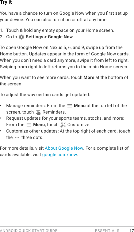 ANDROID QUICK START GUIDE   ESSENTIALS 17Try itYou have a chance to turn on Google Now when you rst set up your device. You can also turn it on or off at any time:1.  Touch &amp; hold any empty space on your Home screen. 2.  Go to   Settings &gt; Google Now.To open Google Now on Nexus 5, 6, and 9, swipe up from the Home button. Updates appear in the form of Google Now cards. When you don’t need a card anymore, swipe it from left to right. Swiping from right to left returns you to the main Home screen. When you want to see more cards, touch More at the bottom of the screen. To adjust the way certain cards get updated:•  Manage reminders: From the   Menu at the top left of the screen, touch   Reminders.•  Request updates for your sports teams, stocks, and more: From the   Menu, touch   Customize.•  Customize other updates: At the top right of each card, touch the   three dots.For more details, visit About Google Now. For a complete list of cards available, visit google.com/now.