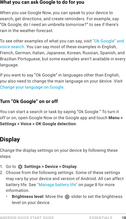 ANDROID QUICK START GUIDE   ESSENTIALS 18What you can ask Google to do for youWhen you use Google Now, you can speak to your device to search, get directions, and create reminders. For example, say “Ok Google, do I need an umbrella tomorrow?” to see if there’s rain in the weather forecast.To see other examples of what you can say, visit “Ok Google” and voice search. You can say most of these examples in English, French, German, Italian, Japanese, Korean, Russian, Spanish, and Brazilian Portuguese, but some examples aren’t available in every language. If you want to say “Ok Google” in languages other than English, you also need to change the main language on your device. Visit Change your language on Google.Turn “Ok Google” on or offYou can start a search or task by saying “Ok Google.” To turn it off or on, open Google Now or the Google app and touch Menu &gt; Settings &gt; Voice &gt; OK Google detection.Display Change the display settings on your device by following these steps:1.  Go to   Settings &gt; Device &gt; Display.2.  Choose from the following settings. Some of these settings may vary by your device and version of Android. All can affect battery life. See “Manage battery life” on page 8 for more information. •  Brightness level: Move the   slider to set the brightness level on your device. 