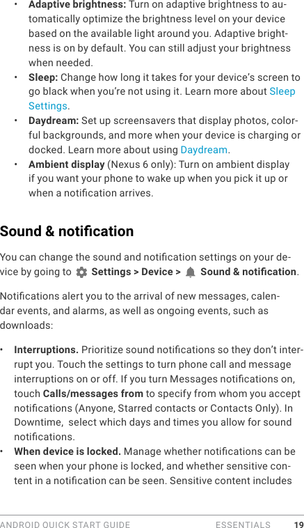 ANDROID QUICK START GUIDE   ESSENTIALS 19•  Adaptive brightness: Turn on adaptive brightness to au-tomatically optimize the brightness level on your device based on the available light around you. Adaptive bright-ness is on by default. You can still adjust your brightness when needed.•  Sleep: Change how long it takes for your device’s screen to go black when you’re not using it. Learn more about Sleep Settings. •  Daydream: Set up screensavers that display photos, color-ful backgrounds, and more when your device is charging or docked. Learn more about using Daydream.•  Ambient display (Nexus 6 only): Turn on ambient display if you want your phone to wake up when you pick it up or when a notication arrives.Sound &amp; notication You can change the sound and notication settings on your de-vice by going to   Settings &gt; Device &gt;   Sound &amp; notication.Notications alert you to the arrival of new messages, calen-dar events, and alarms, as well as ongoing events, such as downloads:•  Interruptions. Prioritize sound notications so they don’t inter-rupt you. Touch the settings to turn phone call and message interruptions on or off. If you turn Messages notications on, touch Calls/messages from to specify from whom you accept notications (Anyone, Starred contacts or Contacts Only). In Downtime,  select which days and times you allow for sound notications. •  When device is locked. Manage whether notications can be seen when your phone is locked, and whether sensitive con-tent in a notication can be seen. Sensitive content includes 