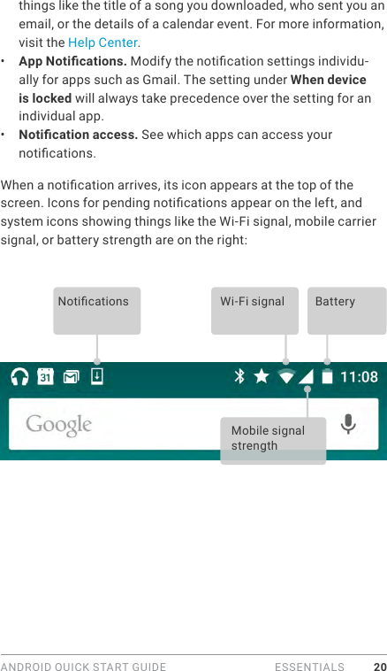 ANDROID QUICK START GUIDE   ESSENTIALS 20things like the title of a song you downloaded, who sent you an email, or the details of a calendar event. For more information, visit the Help Center. •  App Notications. Modify the notication settings individu-ally for apps such as Gmail. The setting under When device is locked will always take precedence over the setting for an individual app. •  Notication access. See which apps can access your notications.  When a notication arrives, its icon appears at the top of the screen. Icons for pending notications appear on the left, and system icons showing things like the Wi-Fi signal, mobile carrier signal, or battery strength are on the right:  Notications Wi-Fi signalMobile signal strengthBattery