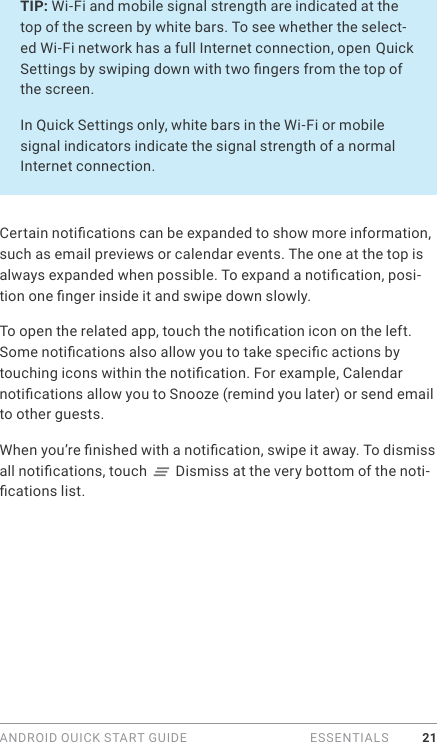 ANDROID QUICK START GUIDE   ESSENTIALS 21TIP: Wi-Fi and mobile signal strength are indicated at the top of the screen by white bars. To see whether the select-ed Wi-Fi network has a full Internet connection, open Quick Settings by swiping down with two ngers from the top of the screen.In Quick Settings only, white bars in the Wi-Fi or mobile signal indicators indicate the signal strength of a normal Internet connection.Certain notications can be expanded to show more information, such as email previews or calendar events. The one at the top is always expanded when possible. To expand a notication, posi-tion one nger inside it and swipe down slowly.To open the related app, touch the notication icon on the left. Some notications also allow you to take specic actions by touching icons within the notication. For example, Calendar notications allow you to Snooze (remind you later) or send email to other guests.When you’re nished with a notication, swipe it away. To dismiss all notications, touch   Dismiss at the very bottom of the noti-cations list.