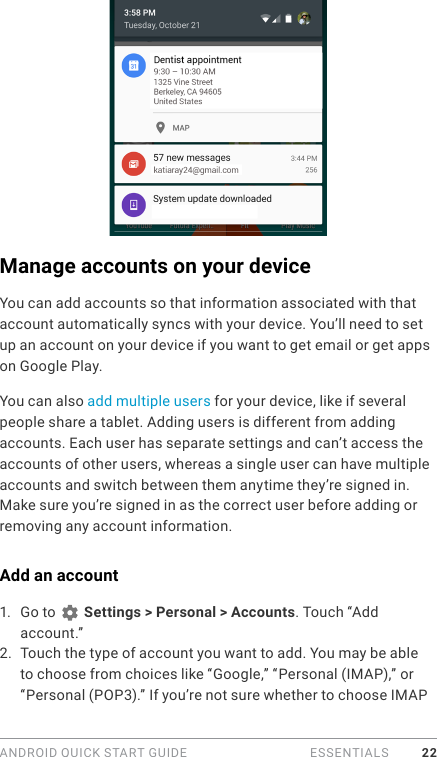 ANDROID QUICK START GUIDE   ESSENTIALS 22Manage accounts on your deviceYou can add accounts so that information associated with that account automatically syncs with your device. You’ll need to set up an account on your device if you want to get email or get apps on Google Play.You can also add multiple users for your device, like if several people share a tablet. Adding users is different from adding accounts. Each user has separate settings and can’t access the accounts of other users, whereas a single user can have multiple accounts and switch between them anytime they’re signed in. Make sure you’re signed in as the correct user before adding or removing any account information.Add an account1.  Go to   Settings &gt; Personal &gt; Accounts. Touch “Add account.” 2.  Touch the type of account you want to add. You may be able to choose from choices like “Google,” “Personal (IMAP),” or “Personal (POP3).” If you’re not sure whether to choose IMAP 