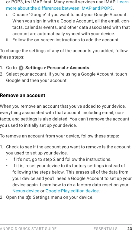 ANDROID QUICK START GUIDE   ESSENTIALS 23or POP3, try IMAP rst. Many email services use IMAP. Learn more about the differences between IMAP and POP3.i.  Choose “Google” if you want to add your Google Account. When you sign in with a Google Account, all the email, con-tacts, calendar events, and other data associated with that account are automatically synced with your device.ii.  Follow the on-screen instructions to add the account.To change the settings of any of the accounts you added, follow these steps:1.  Go to   Settings &gt; Personal &gt; Accounts.2.  Select your account. If you’re using a Google Account, touch Google and then your account.Remove an accountWhen you remove an account that you’ve added to your device, everything associated with that account, including email, con-tacts, and settings is also deleted. You can’t remove the account you used to initially set up your device.To remove an account from your device, follow these steps:1.  Check to see if the account you want to remove is the account you used to set up your device.•  If it’s not, go to step 2 and follow the instructions.•  If it is, reset your device to its factory settings instead of following the steps below. This erases all of the data from your device and you’ll need a Google Account to set up your device again. Learn how to do a factory data reset on your Nexus device or Google Play edition device.2.  Open the   Settings menu on your device.