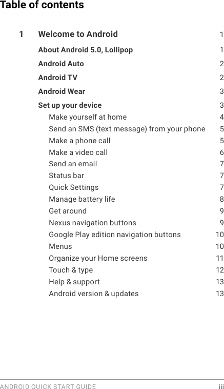 ANDROID QUICK START GUIDE    iiiTable of contents1  Welcome to Android  1About Android 5.0, Lollipop  1Android Auto  2Android TV  2Android Wear  3Set up your device  3Make yourself at home  4Send an SMS (text message) from your phone  5Make a phone call  5Make a video call  6Send an email  7Status bar  7Quick Settings  7Manage battery life  8Get around  9Nexus navigation buttons  9Google Play edition navigation buttons  10Menus 10Organize your Home screens  11Touch &amp; type  12Help &amp; support  13Android version &amp; updates  13