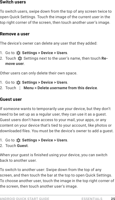 ANDROID QUICK START GUIDE   ESSENTIALS 25Switch usersTo switch users, swipe down from the top of any screen twice to open Quick Settings. Touch the image of the current user in the top right corner of the screen, then touch another user’s image. Remove a userThe device’s owner can delete any user that they added:1.  Go to   Settings &gt; Device &gt; Users.2.  Touch   Settings next to the user’s name, then touch Re-move user.Other users can only delete their own space.1.  Go to   Settings &gt; Device &gt; Users.2.  Touch   Menu &gt; Delete username from this device.Guest userIf someone wants to temporarily use your device, but they don’t need to be set up as a regular user, they can use it as a guest. Guest users don’t have access to your mail, your apps, or any content on your device that’s tied to your account, like photos or downloaded les. You must be the device’s owner to add a guest. 1.  Go to   Settings &gt; Device &gt; Users.2.  Touch Guest.When your guest is nished using your device, you can switch back to another user.To switch to another user: Swipe down from the top of any screen, and then touch the bar at the top to open Quick Settings. To choose another user, touch the image in the top right corner of the screen, then touch another user’s image.