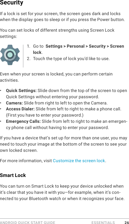 ANDROID QUICK START GUIDE   ESSENTIALS 26SecurityIf a lock is set for your screen, the screen goes dark and locks when the display goes to sleep or if you press the Power button.You can set locks of different strengths using Screen Lock settings:1.  Go to  Settings &gt; Personal &gt; Security &gt; Screen lock.2.  Touch the type of lock you’d like to use.Even when your screen is locked, you can perform certain activities. •  Quick Settings: Slide down from the top of the screen to open Quick Settings without entering your password. •  Camera: Slide from right to left to open the Camera. •  Access Dialer: Slide from left to right to make a phone call. (First you have to enter your password.)•  Emergency Calls: Slide from left to right to make an emergen-cy phone call without having to enter your password.If you have a device that’s set up for more than one user, you may need to touch your image at the bottom of the screen to see your own locked screen.For more information, visit Customize the screen lock. Smart LockYou can turn on Smart Lock to keep your device unlocked when it’s clear that you have it with you—for example, when it’s con-nected to your Bluetooth watch or when it recognizes your face.