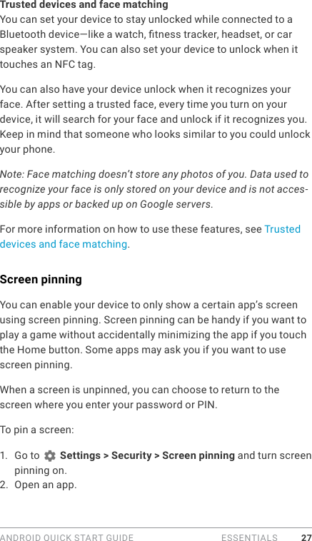 ANDROID QUICK START GUIDE   ESSENTIALS 27Trusted devices and face matchingYou can set your device to stay unlocked while connected to a Bluetooth device—like a watch, tness tracker, headset, or car speaker system. You can also set your device to unlock when it touches an NFC tag. You can also have your device unlock when it recognizes your face. After setting a trusted face, every time you turn on your device, it will search for your face and unlock if it recognizes you. Keep in mind that someone who looks similar to you could unlock your phone.Note: Face matching doesn’t store any photos of you. Data used to recognize your face is only stored on your device and is not acces-sible by apps or backed up on Google servers.For more information on how to use these features, see Trusted devices and face matching.Screen pinningYou can enable your device to only show a certain app’s screen using screen pinning. Screen pinning can be handy if you want to play a game without accidentally minimizing the app if you touch the Home button. Some apps may ask you if you want to use screen pinning. When a screen is unpinned, you can choose to return to the screen where you enter your password or PIN. To pin a screen:1.  Go to   Settings &gt; Security &gt; Screen pinning and turn screen pinning on. 2.  Open an app. 