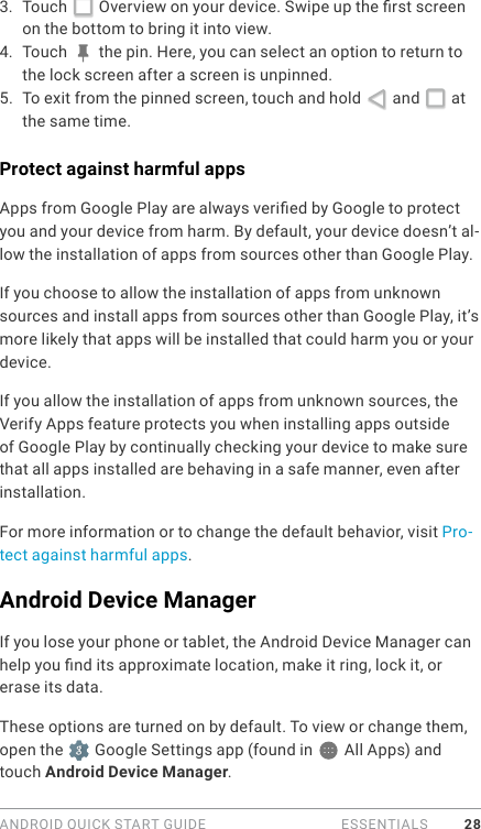 ANDROID QUICK START GUIDE   ESSENTIALS 283.  Touch   Overview on your device. Swipe up the rst screen on the bottom to bring it into view.  4.  Touch   the pin. Here, you can select an option to return to the lock screen after a screen is unpinned.5.  To exit from the pinned screen, touch and hold   and   at the same time.  Protect against harmful appsApps from Google Play are always veried by Google to protect you and your device from harm. By default, your device doesn’t al-low the installation of apps from sources other than Google Play.If you choose to allow the installation of apps from unknown sources and install apps from sources other than Google Play, it’s more likely that apps will be installed that could harm you or your device.If you allow the installation of apps from unknown sources, the Verify Apps feature protects you when installing apps outside of Google Play by continually checking your device to make sure that all apps installed are behaving in a safe manner, even after installation. For more information or to change the default behavior, visit Pro-tect against harmful apps. Android Device ManagerIf you lose your phone or tablet, the Android Device Manager can help you nd its approximate location, make it ring, lock it, or erase its data.These options are turned on by default. To view or change them,  open the   Google Settings app (found in   All Apps) and touch Android Device Manager.