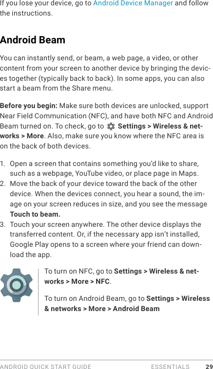 ANDROID QUICK START GUIDE   ESSENTIALS 29If you lose your device, go to Android Device Manager and follow the instructions. Android BeamYou can instantly send, or beam, a web page, a video, or other content from your screen to another device by bringing the devic-es together (typically back to back). In some apps, you can also start a beam from the Share menu.Before you begin: Make sure both devices are unlocked, support Near Field Communication (NFC), and have both NFC and Android Beam turned on. To check, go to   Settings &gt; Wireless &amp; net-works &gt; More. Also, make sure you know where the NFC area is on the back of both devices.1.  Open a screen that contains something you’d like to share, such as a webpage, YouTube video, or place page in Maps.2.  Move the back of your device toward the back of the other device. When the devices connect, you hear a sound, the im-age on your screen reduces in size, and you see the message Touch to beam.3.  Touch your screen anywhere. The other device displays the transferred content. Or, if the necessary app isn’t installed, Google Play opens to a screen where your friend can down-load the app.To turn on NFC, go to Settings &gt; Wireless &amp; net-works &gt; More &gt; NFC.To turn on Android Beam, go to Settings &gt; Wireless &amp; networks &gt; More &gt; Android Beam