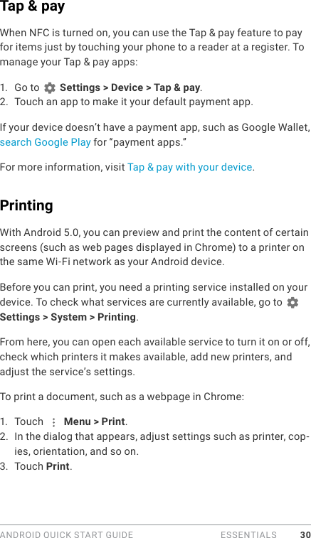 ANDROID QUICK START GUIDE   ESSENTIALS 30Tap &amp; payWhen NFC is turned on, you can use the Tap &amp; pay feature to pay for items just by touching your phone to a reader at a register. To manage your Tap &amp; pay apps:1.  Go to   Settings &gt; Device &gt; Tap &amp; pay.2.  Touch an app to make it your default payment app.If your device doesn’t have a payment app, such as Google Wallet, search Google Play for “payment apps.”For more information, visit Tap &amp; pay with your device.PrintingWith Android 5.0, you can preview and print the content of certain screens (such as web pages displayed in Chrome) to a printer on the same Wi-Fi network as your Android device. Before you can print, you need a printing service installed on your device. To check what services are currently available, go to   Settings &gt; System &gt; Printing.From here, you can open each available service to turn it on or off, check which printers it makes available, add new printers, and adjust the service’s settings.To print a document, such as a webpage in Chrome:1.  Touch   Menu &gt; Print.2.  In the dialog that appears, adjust settings such as printer, cop-ies, orientation, and so on.3.  Touch Print.