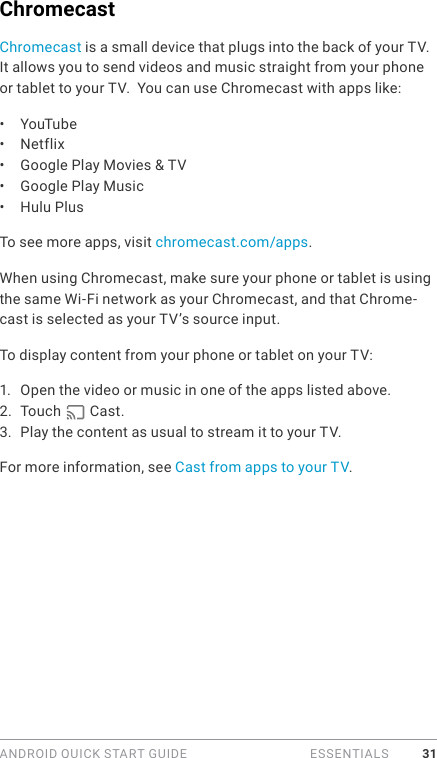 ANDROID QUICK START GUIDE   ESSENTIALS 31ChromecastChromecast is a small device that plugs into the back of your TV. It allows you to send videos and music straight from your phone or tablet to your TV.  You can use Chromecast with apps like:•  YouTube•  Netflix•  Google Play Movies &amp; TV•  Google Play Music•  Hulu Plus To see more apps, visit chromecast.com/apps.When using Chromecast, make sure your phone or tablet is using the same Wi-Fi network as your Chromecast, and that Chrome-cast is selected as your TV’s source input. To display content from your phone or tablet on your TV:1.  Open the video or music in one of the apps listed above.2.  Touch   Cast. 3.  Play the content as usual to stream it to your TV.For more information, see Cast from apps to your TV. 