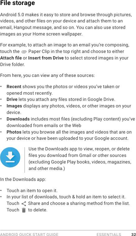 ANDROID QUICK START GUIDE   ESSENTIALS 32File storage Android 5.0 makes it easy to store and browse through pictures, videos, and other les on your device and attach them to an email, Hangout message, and so on. You can also use stored images as your Home screen wallpaper. For example, to attach an image to an email you’re composing, touch the   Paper Clip in the top right and choose to either Attach le or Insert from Drive to select stored images in your Drive folder. From here, you can view any of these sources:•  Recent shows you the photos or videos you’ve taken or opened most recently.•  Drive lets you attach any les stored in Google Drive.•  Images displays any photos, videos, or other images on your device.•  Downloads includes most les (excluding Play content) you’ve downloaded from emails or the Web•  Photos lets you browse all the images and videos that are on your device or have been uploaded to your Google account.Use the Downloads app to view, reopen, or delete les you download from Gmail or other sources (excluding Google Play books, videos, magazines, and other media.)In the Downloads app:•  Touch an item to open it.•  In your list of downloads, touch &amp; hold an item to select it. Touch   Share and choose a sharing method from the list. Touch   to delete.