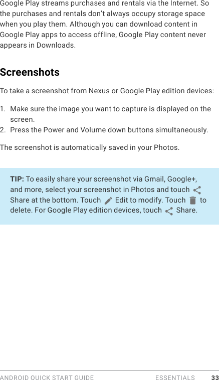 ANDROID QUICK START GUIDE   ESSENTIALS 33Google Play streams purchases and rentals via the Internet. So the purchases and rentals don’t always occupy storage space when you play them. Although you can download content in Google Play apps to access offline, Google Play content never appears in Downloads.ScreenshotsTo take a screenshot from Nexus or Google Play edition devices:1.  Make sure the image you want to capture is displayed on the screen.2.  Press the Power and Volume down buttons simultaneously.The screenshot is automatically saved in your Photos.TIP: To easily share your screenshot via Gmail, Google+, and more, select your screenshot in Photos and touch   Share at the bottom. Touch   Edit to modify. Touch   to delete. For Google Play edition devices, touch   Share. 