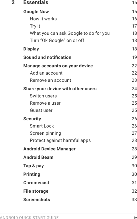 ANDROID QUICK START GUIDE    iv2  Essentials  15Google Now  15How it works  16Try it  17What you can ask Google to do for you  18Turn “Ok Google” on or off  18Display   18Sound and notication   19Manage accounts on your device  22Add an account  22Remove an account  23Share your device with other users  24Switch users  25Remove a user  25Guest user  25Security  26Smart Lock  26Screen pinning  27Protect against harmful apps  28Android Device Manager  28Android Beam  29Tap &amp; pay  30Printing  30Chromecast  31File storage   32Screenshots  33