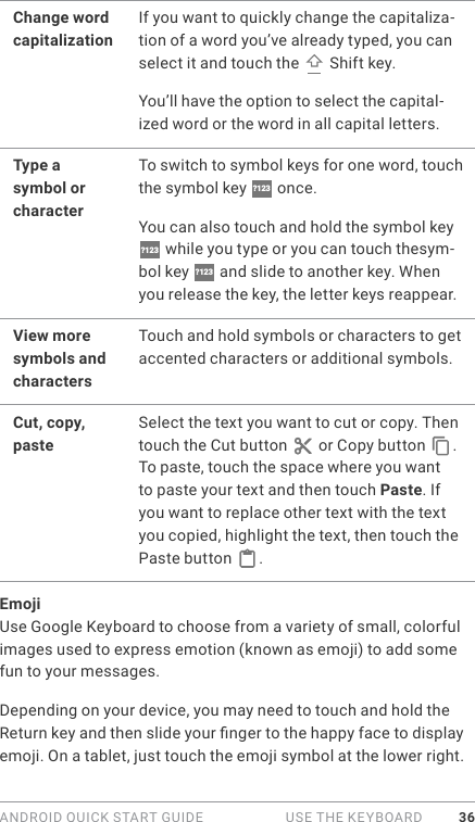 ANDROID QUICK START GUIDE   USE THE KEYBOARD 36Change word capitalizationIf you want to quickly change the capitaliza-tion of a word you’ve already typed, you can select it and touch the   Shift key. You’ll have the option to select the capital-ized word or the word in all capital letters.  Type a symbol or characterTo switch to symbol keys for one word, touch the symbol key  ?123  once. You can also touch and hold the symbol key ?123  while you type or you can touch thesym-bol key  ?123  and slide to another key. When you release the key, the letter keys reappear.View more symbols and charactersTouch and hold symbols or characters to get accented characters or additional symbols.Cut, copy, pasteSelect the text you want to cut or copy. Then touch the Cut button   or Copy button  . To paste, touch the space where you want to paste your text and then touch Paste. If you want to replace other text with the text you copied, highlight the text, then touch the Paste button  .EmojiUse Google Keyboard to choose from a variety of small, colorful images used to express emotion (known as emoji) to add some fun to your messages.Depending on your device, you may need to touch and hold the Return key and then slide your nger to the happy face to display emoji. On a tablet, just touch the emoji symbol at the lower right. 