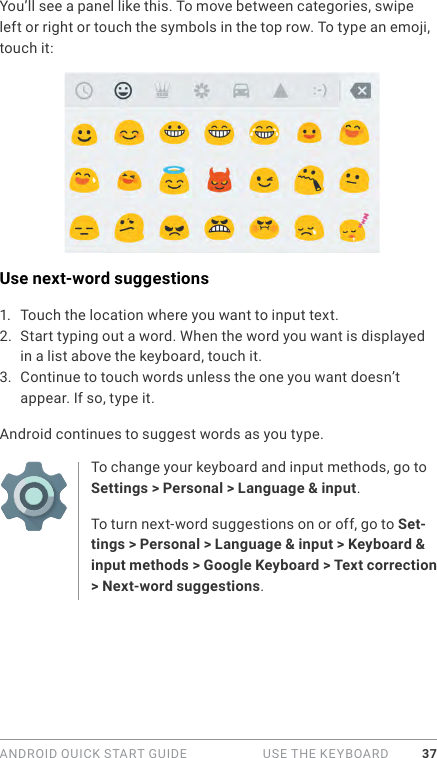 ANDROID QUICK START GUIDE   USE THE KEYBOARD 37You’ll see a panel like this. To move between categories, swipe left or right or touch the symbols in the top row. To type an emoji, touch it:Use next-word suggestions1.  Touch the location where you want to input text.2.  Start typing out a word. When the word you want is displayed in a list above the keyboard, touch it.3.  Continue to touch words unless the one you want doesn’t appear. If so, type it.Android continues to suggest words as you type.To change your keyboard and input methods, go to Settings &gt; Personal &gt; Language &amp; input.To turn next-word suggestions on or off, go to Set-tings &gt; Personal &gt; Language &amp; input &gt; Keyboard &amp; input methods &gt; Google Keyboard &gt; Text correction &gt; Next-word suggestions. 