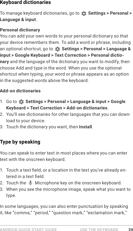 ANDROID QUICK START GUIDE   USE THE KEYBOARD 39Keyboard dictionariesTo manage keyboard dictionaries, go to   Settings &gt; Personal &gt; Language &amp; input.Personal dictionaryYou can add your own words to your personal dictionary so that your device remembers them. To add a word or phrase, including an optional shortcut, go to   Settings &gt; Personal &gt; Language &amp; input &gt; Google Keyboard &gt; Text Correction &gt; Personal dictio-nary and the language of the dictionary you want to modify, then choose Add and type in the word. When you use the optional shortcut when typing, your word or phrase appears as an option in the suggested words above the keyboard. Add-on dictionaries1.  Go to   Settings &gt; Personal &gt; Language &amp; input &gt; Google Keyboard &gt; Text Correction &gt; Add-on dictionaries.2.  You’ll see dictionaries for other languages that you can down-load to your device.3.  Touch the dictionary you want, then Install.Type by speakingYou can speak to enter text in most places where you can enter text with the onscreen keyboard.1.  Touch a text eld, or a location in the text you’ve already en-tered in a text eld.2.  Touch the   Microphone key on the onscreen keyboard.3.  When you see the microphone image, speak what you want to type.In some languages, you can also enter punctuation by speaking it, like “comma,” “period,” “question mark,” “exclamation mark,” 