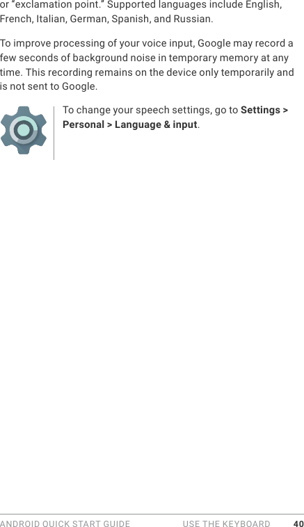 ANDROID QUICK START GUIDE   USE THE KEYBOARD 40or “exclamation point.” Supported languages include English, French, Italian, German, Spanish, and Russian. To improve processing of your voice input, Google may record a few seconds of background noise in temporary memory at any time. This recording remains on the device only temporarily and is not sent to Google.To change your speech settings, go to Settings &gt; Personal &gt; Language &amp; input.