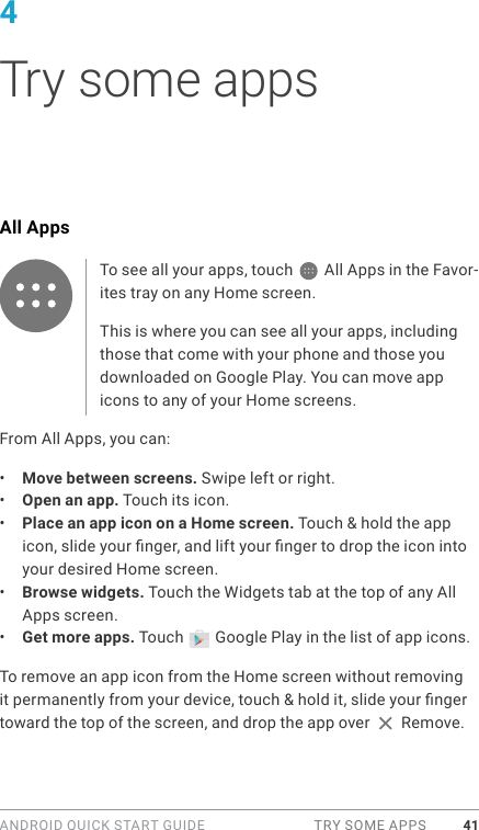 ANDROID QUICK START GUIDE  TRY SOME APPS 414 Try some appsAll AppsTo see all your apps, touch   All Apps in the Favor-ites tray on any Home screen.This is where you can see all your apps, including those that come with your phone and those you downloaded on Google Play. You can move app icons to any of your Home screens.From All Apps, you can:•  Move between screens. Swipe left or right.•  Open an app. Touch its icon.•  Place an app icon on a Home screen. Touch &amp; hold the app icon, slide your nger, and lift your nger to drop the icon into your desired Home screen.•  Browse widgets. Touch the Widgets tab at the top of any All Apps screen.•  Get more apps. Touch   Google Play in the list of app icons.To remove an app icon from the Home screen without removing it permanently from your device, touch &amp; hold it, slide your nger toward the top of the screen, and drop the app over   Remove.