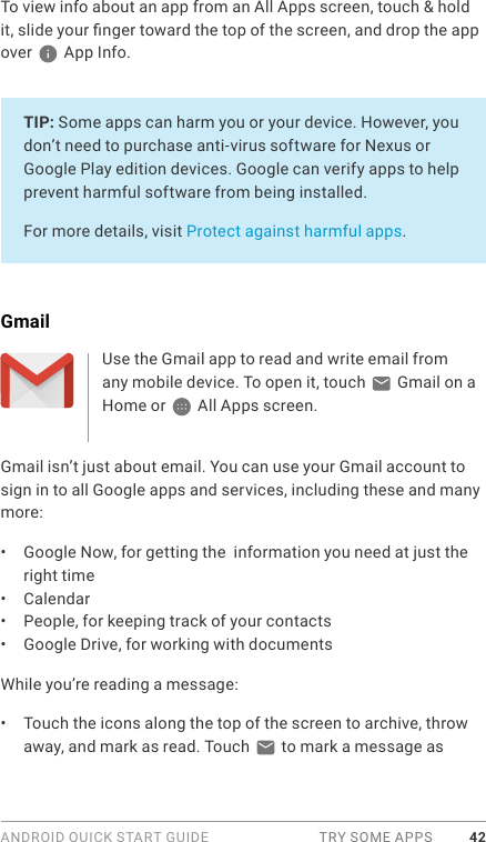 ANDROID QUICK START GUIDE  TRY SOME APPS 42To view info about an app from an All Apps screen, touch &amp; hold it, slide your nger toward the top of the screen, and drop the app over   App Info.TIP: Some apps can harm you or your device. However, you don’t need to purchase anti-virus software for Nexus or Google Play edition devices. Google can verify apps to help prevent harmful software from being installed.For more details, visit Protect against harmful apps.GmailUse the Gmail app to read and write email from any mobile device. To open it, touch   Gmail on a Home or   All Apps screen. Gmail isn’t just about email. You can use your Gmail account to sign in to all Google apps and services, including these and many more:•  Google Now, for getting the  information you need at just the right time•  Calendar•  People, for keeping track of your contacts•  Google Drive, for working with documentsWhile you’re reading a message:•  Touch the icons along the top of the screen to archive, throw away, and mark as read. Touch   to mark a message as 