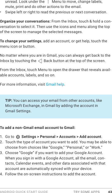 ANDROID QUICK START GUIDE  TRY SOME APPS 43unread. Look under the   Menu to move, change labels, mute, print and do other actions to the email. •  Swipe left or right to read the previous or next conversation.Organize your conversations: From the Inbox, touch &amp; hold a con-versation to select it. Then use the icons and menu along the top of the screen to manage the selected messages.To change your settings, add an account, or get help, touch the menu icon or button.No matter where you are in Gmail, you can always get back to the Inbox by touching the   Back button at the top of the screen.  From the Inbox, touch Menu to open the drawer that reveals avail-able accounts, labels, and so on.For more information, visit Gmail help.TIP: You can access your email from other accounts, like Microsoft Exchange, in Gmail by adding the account in Gmail Settings. To add a non-Gmail email account to Gmail:1.  Go to   Settings &gt; Personal &gt; Accounts &gt; Add account. 2.  Touch the type of account you want to add. You may be able to choose from choices like “Google,” “Personal,” or “Work.”3.  Choose “Google” if you want to add your Google Account. When you sign in with a Google Account, all the email, con-tacts, Calendar events, and other data associated with that account are automatically synced with your device.4.  Follow the on-screen instructions to add the account.