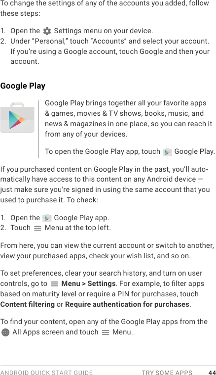 ANDROID QUICK START GUIDE  TRY SOME APPS 44To change the settings of any of the accounts you added, follow these steps:1.  Open the   Settings menu on your device.2.  Under “Personal,” touch “Accounts” and select your account. If you’re using a Google account, touch Google and then your account.Google PlayGoogle Play brings together all your favorite apps &amp; games, movies &amp; TV shows, books, music, and news &amp; magazines in one place, so you can reach it from any of your devices. To open the Google Play app, touch   Google Play. If you purchased content on Google Play in the past, you’ll auto-matically have access to this content on any Android device — just make sure you’re signed in using the same account that you used to purchase it. To check:1.  Open the   Google Play app.2.  Touch   Menu at the top left.From here, you can view the current account or switch to another, view your purchased apps, check your wish list, and so on.To set preferences, clear your search history, and turn on user controls, go to   Menu &gt; Settings. For example, to lter apps based on maturity level or require a PIN for purchases, touch Content ltering or Require authentication for purchases.To nd your content, open any of the Google Play apps from the  All Apps screen and touch   Menu. 