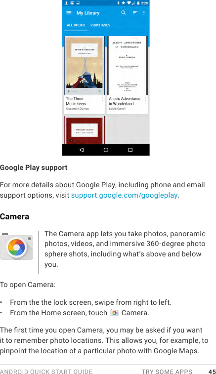 ANDROID QUICK START GUIDE  TRY SOME APPS 45Google Play supportFor more details about Google Play, including phone and email support options, visit support.google.com/googleplay.CameraThe Camera app lets you take photos, panoramic photos, videos, and immersive 360-degree photo sphere shots, including what’s above and below you. To open Camera:•  From the the lock screen, swipe from right to left.•  From the Home screen, touch   Camera.The rst time you open Camera, you may be asked if you want it to remember photo locations. This allows you, for example, to pinpoint the location of a particular photo with Google Maps. 